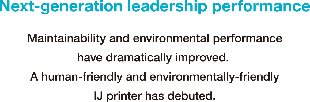 Next-generation leadership performance Maintainability and environmental performance have dramatically improved.A human-friendly and environmentally-friendly IJ printer has debuted.