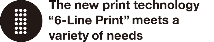 The new print technology “Simultaneous 6-Line Print”meets a variety of needs
