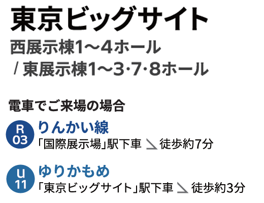東京ビッグサイト　西展示棟1～4ホール / 東展示棟1～3・7・8ホール　電車でご来場の場合　りんかい線「国際展示場」駅下車	徒歩約7分　ゆりかもめ「東京ビッグサイト」駅下車	徒歩約3分