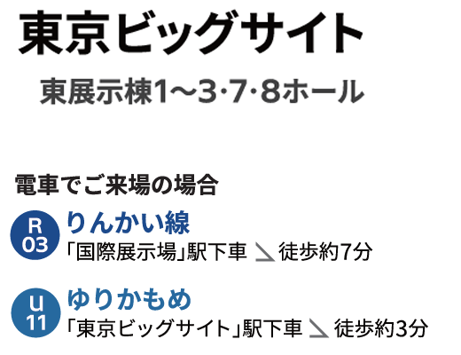東京ビッグサイト 東展示棟1~3・7・8ホール 電車でご来場の場合 りんかい線「国際展示場」駅下車 徒歩約7分 ゆりかもめ「東京ビッグサイト」駅下車 徒歩約3分