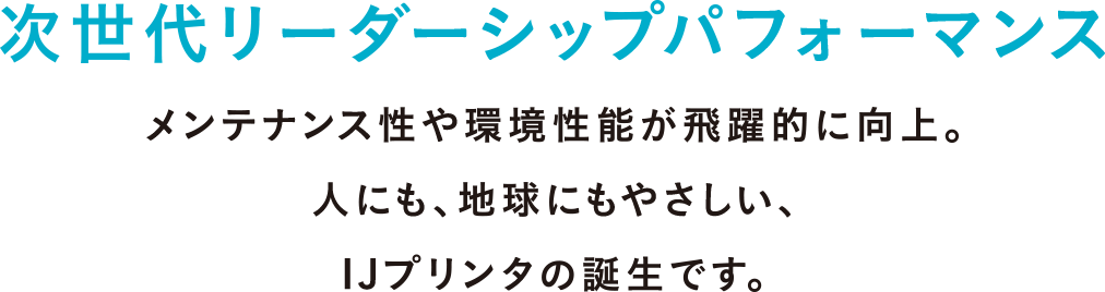 次世代リーダーシップパフォーマンス メンテナンス性や環境性能が飛躍的に向上。人にも、地球にもやさしい、IJプリンタの誕生です。