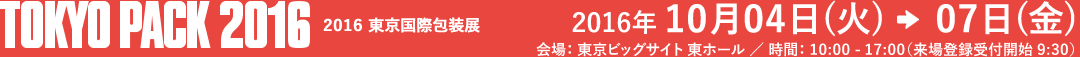 TOKYO PACK 2016 東京国際包装展 2016年 10月04日(thu)→07日(thu) 会場： 東京ビッグサイト 東ホール ／ 時間： 10:00 - 17:00（来場登録受付開始 9:30）