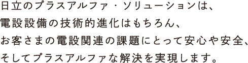 日立のプラスアルファ・ソリューションは、電設設備の技術的進化はもちろん、お客さまの電設関連の課題にとって安心や安全、そしてプラスアルファな解決を実現します。