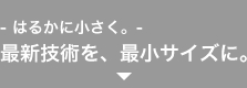 - はるかに小さく。- 最新技術を、最小サイズに。