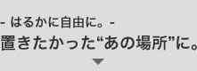 - はるかに自由に。- 置きたかった“あの場所”に。