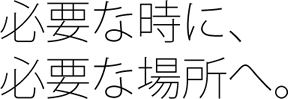 必要な時に、必要な場所へ。