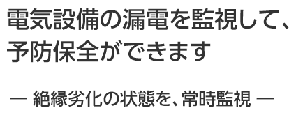 電気設備の漏電を監視して、予防保全ができます ― 絶縁劣化の状態を、常時監視 ―