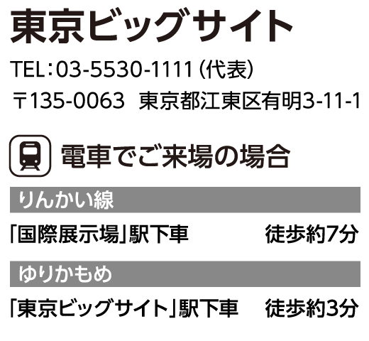 東京ビッグサイト　TEL：03-5530-1111（代表）　〒135-0063  東京都江東区有明3-11-1　電車でご来場の場合　りんかい線「国際展示場」駅下車	徒歩約7分　ゆりかもめ「東京ビッグサイト」駅下車	徒歩約3分