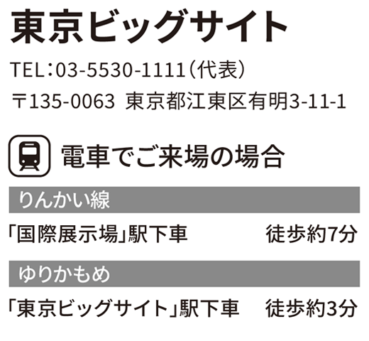東京ビッグサイト　TEL：03-5530-1111（代表）　〒135-0063  東京都江東区有明3-11-1　電車でご来場の場合　りんかい線「国際展示場」駅下車	徒歩約7分　ゆりかもめ「東京ビッグサイト」駅下車	徒歩約3分