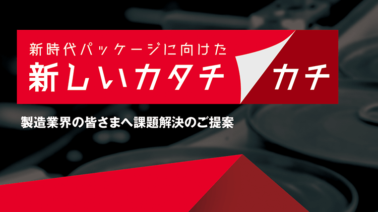 新時代パッケージに向けた 新しいカタチ／カチ