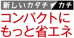 新しいカタチ／カチ　コンパクトにもっと省エネ